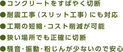 コンクリートをすばやく切断/耐震工事(スリット工事)にも対応/工期の短縮・コスト削減が可能/狭い場所でも正確に切断/騒音・振動・粉じんが少ないので安心
